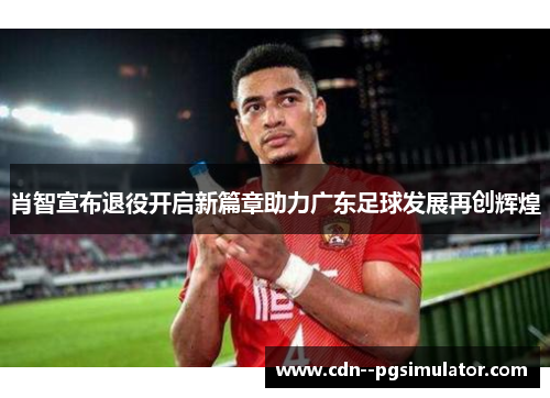 肖智宣布退役开启新篇章助力广东足球发展再创辉煌